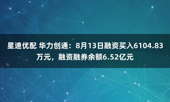 星速优配 华力创通：8月13日融资买入6104.83万元，融资融券余额6.52亿元