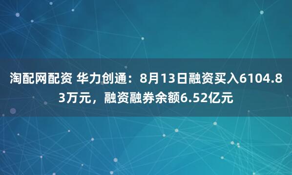 淘配网配资 华力创通：8月13日融资买入6104.83万元，融资融券余额6.52亿元