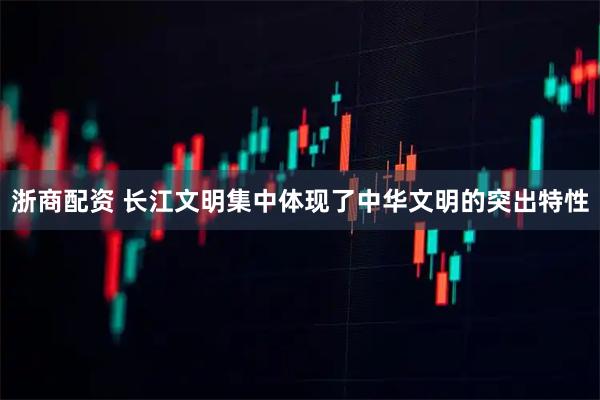 浙商配资 长江文明集中体现了中华文明的突出特性