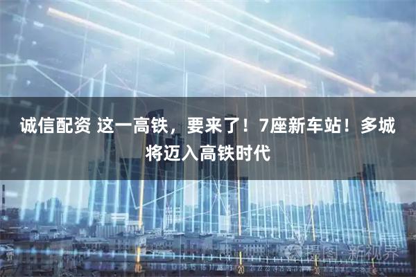 诚信配资 这一高铁，要来了！7座新车站！多城将迈入高铁时代