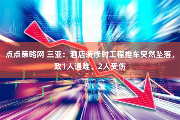 点点策略网 三亚：酒店装修时工程推车突然坠落，致1人遇难、2人受伤