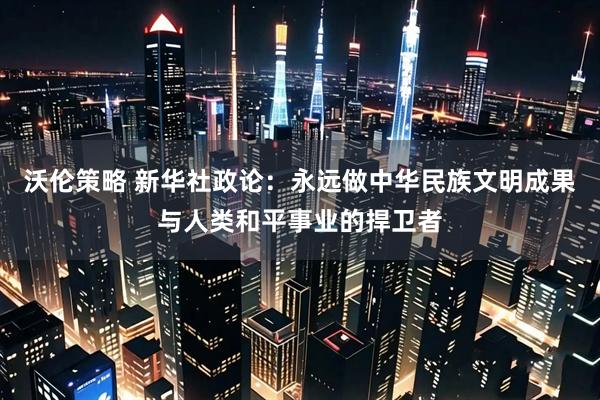 沃伦策略 新华社政论：永远做中华民族文明成果与人类和平事业的捍卫者
