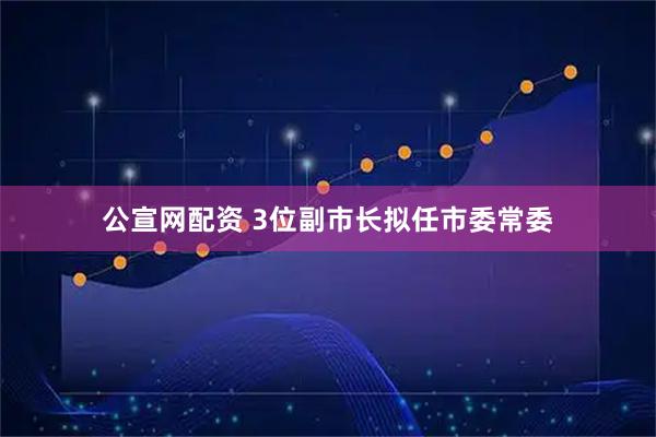 公宣网配资 3位副市长拟任市委常委