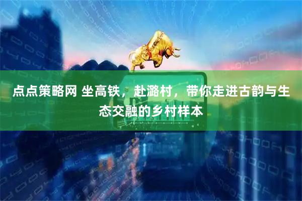 点点策略网 坐高铁，赴潞村，带你走进古韵与生态交融的乡村样本
