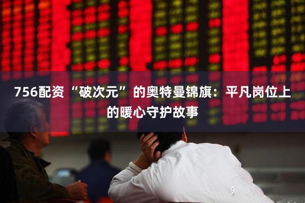 756配资 “破次元” 的奥特曼锦旗：平凡岗位上的暖心守护故事