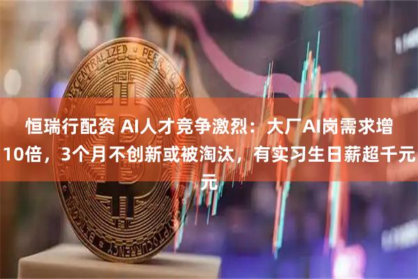 恒瑞行配资 AI人才竞争激烈：大厂AI岗需求增10倍，3个月不创新或被淘汰，有实习生日薪超千元