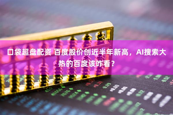 口袋超盘配资 百度股价创近半年新高，AI搜索大热的百度该咋看？