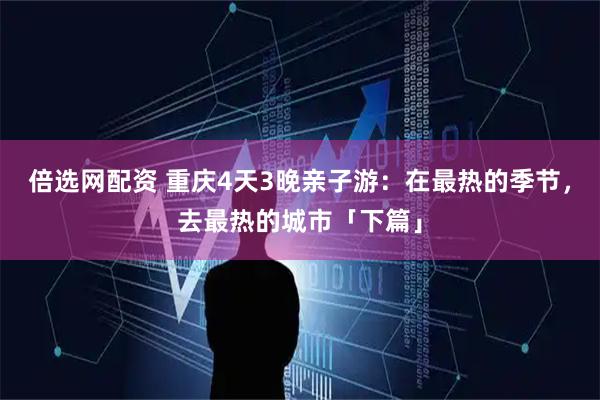 倍选网配资 重庆4天3晚亲子游：在最热的季节，去最热的城市「下篇」