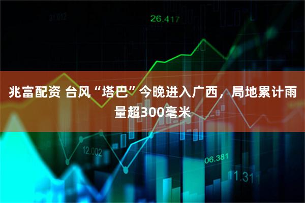 兆富配资 台风“塔巴”今晚进入广西，局地累计雨量超300毫米