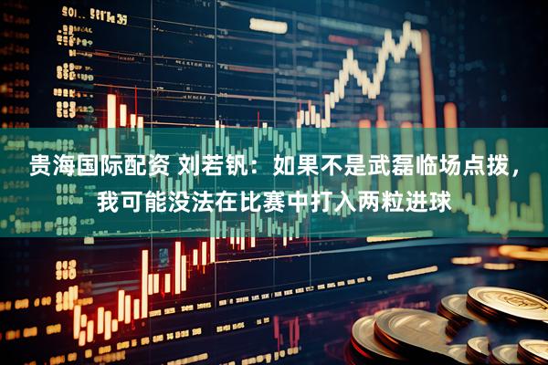 贵海国际配资 刘若钒：如果不是武磊临场点拨，我可能没法在比赛中打入两粒进球