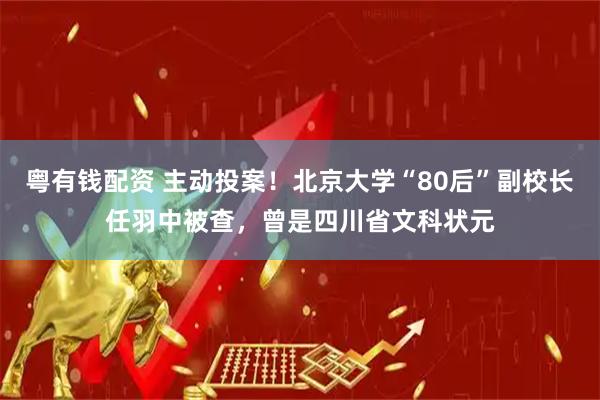粤有钱配资 主动投案！北京大学“80后”副校长任羽中被查，曾是四川省文科状元