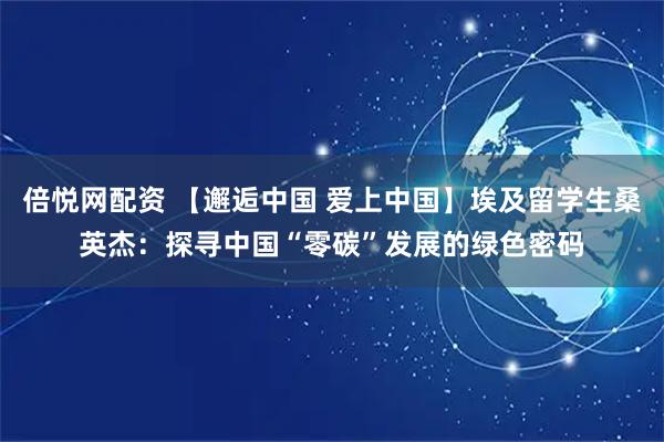 倍悦网配资 【邂逅中国 爱上中国】埃及留学生桑英杰：探寻中国“零碳”发展的绿色密码