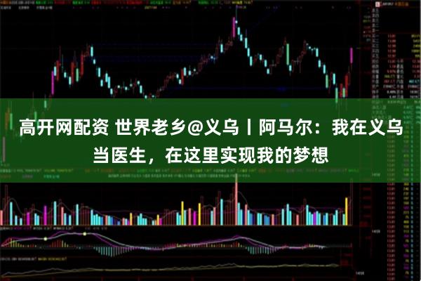 高开网配资 世界老乡@义乌丨阿马尔：我在义乌当医生，在这里实现我的梦想