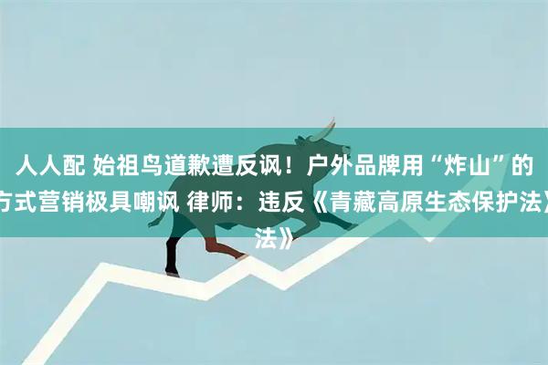 人人配 始祖鸟道歉遭反讽！户外品牌用“炸山”的方式营销极具嘲讽 律师：违反《青藏高原生态保护法》