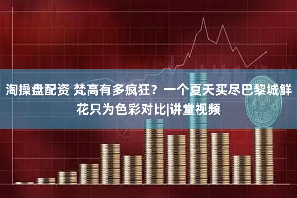 淘操盘配资 梵高有多疯狂？一个夏天买尽巴黎城鲜花只为色彩对比|讲堂视频