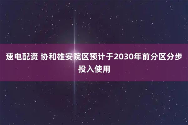 速电配资 协和雄安院区预计于2030年前分区分步投入使用