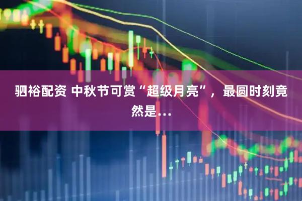 驷裕配资 中秋节可赏“超级月亮”，最圆时刻竟然是…