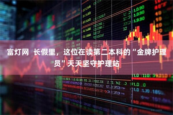 富灯网  长假里，这位在读第二本科的“金牌护理员”天天坚守护理站