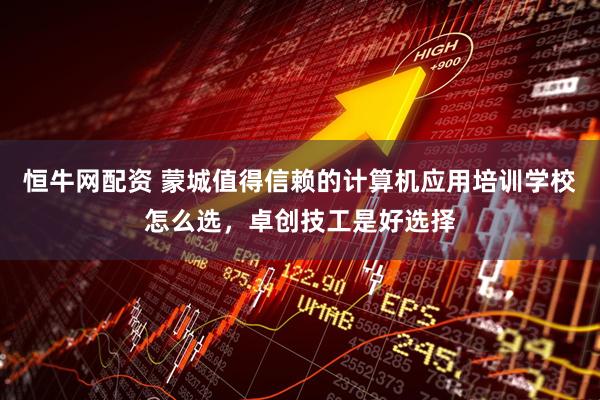 恒牛网配资 蒙城值得信赖的计算机应用培训学校怎么选，卓创技工是好选择