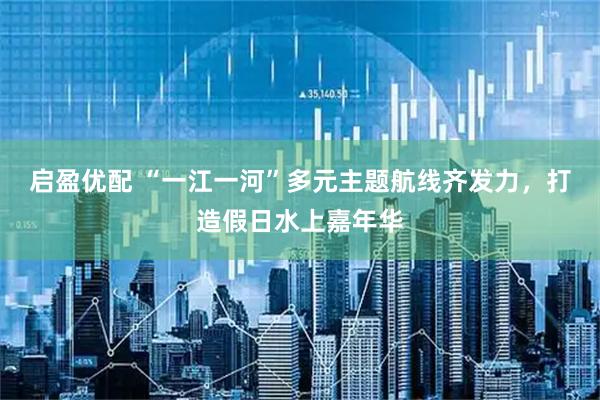 启盈优配 “一江一河”多元主题航线齐发力，打造假日水上嘉年华