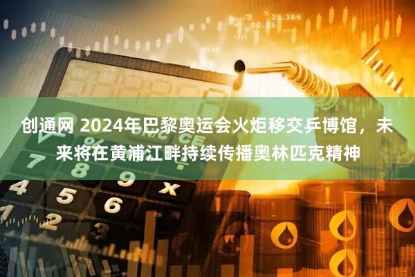 创通网 2024年巴黎奥运会火炬移交乒博馆，未来将在黄浦江畔持续传播奥林匹克精神