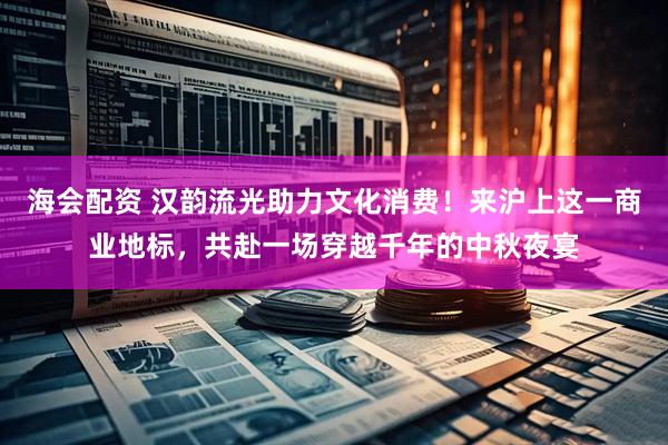海会配资 汉韵流光助力文化消费！来沪上这一商业地标，共赴一场穿越千年的中秋夜宴