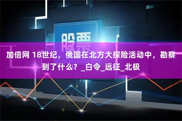 加倍网 18世纪，俄国在北方大探险活动中，勘察到了什么？_白令_远征_北极