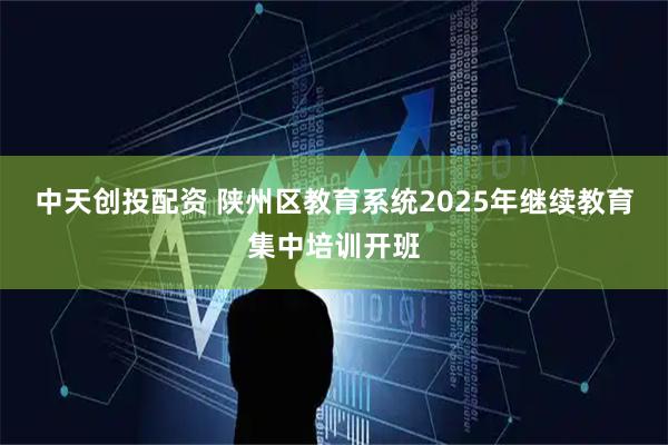 中天创投配资 陕州区教育系统2025年继续教育集中培训开班
