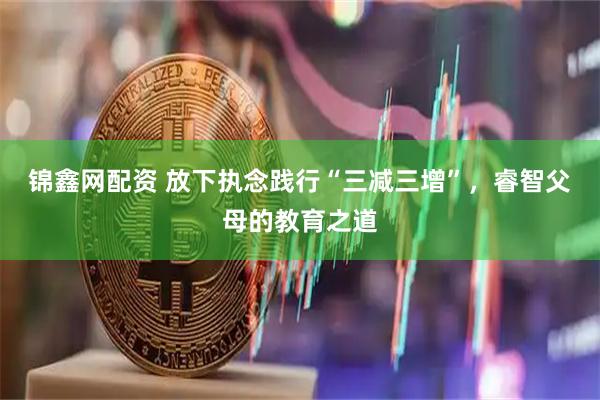 锦鑫网配资 放下执念践行“三减三增”,睿智父母的教育之道