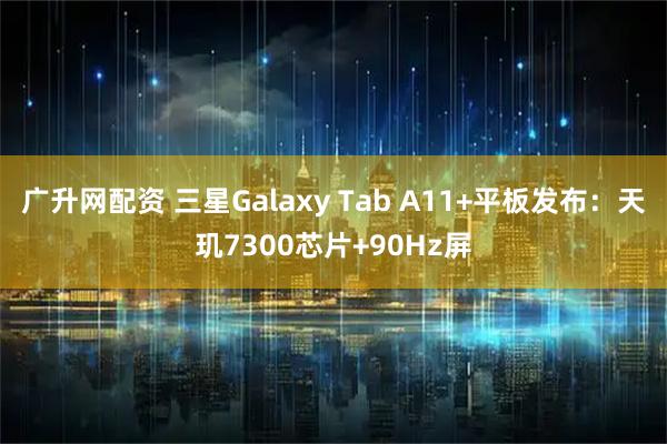 广升网配资 三星Galaxy Tab A11+平板发布：天玑7300芯片+90Hz屏