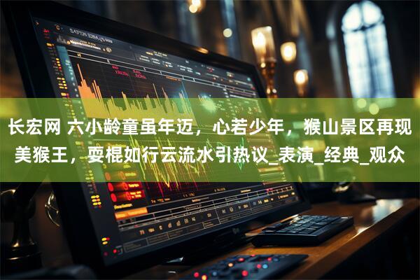 长宏网 六小龄童虽年迈,心若少年,猴山景区再现美猴王,耍棍如行云流水引热议_表演_经典_观众