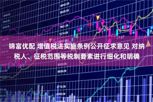 锦富优配 增值税法实施条例公开征求意见 对纳税人、征税范围等税制要素进行细化和明确