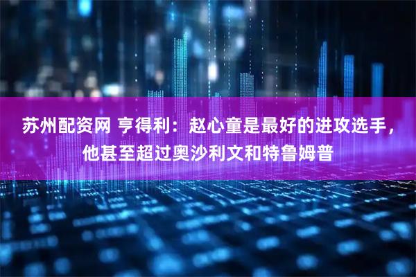 苏州配资网 亨得利：赵心童是最好的进攻选手，他甚至超过奥沙利文和特鲁姆普