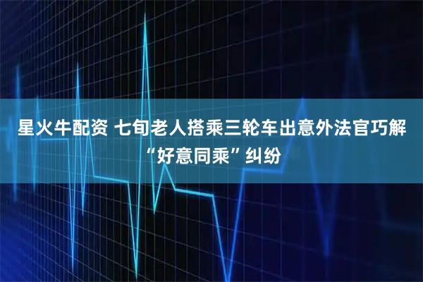 星火牛配资 七旬老人搭乘三轮车出意外法官巧解“好意同乘”纠纷