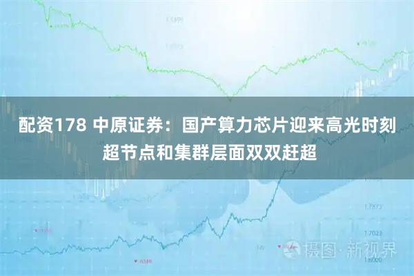 配资178 中原证券:国产算力芯片迎来高光时刻 超节点和集群层面双双赶超