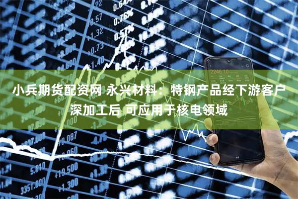 小兵期货配资网 永兴材料：特钢产品经下游客户深加工后 可应用于核电领域