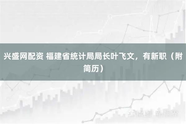 兴盛网配资 福建省统计局局长叶飞文，有新职（附简历）