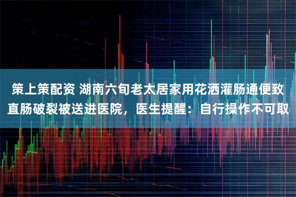 策上策配资 湖南六旬老太居家用花洒灌肠通便致直肠破裂被送进医院，医生提醒：自行操作不可取