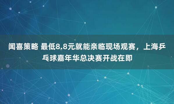 闻喜策略 最低8.8元就能亲临现场观赛，上海乒乓球嘉年华总决赛开战在即