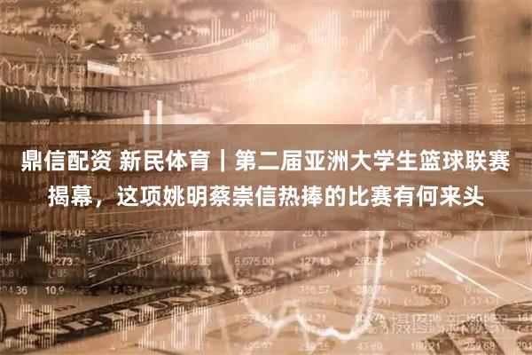 鼎信配资 新民体育｜第二届亚洲大学生篮球联赛揭幕，这项姚明蔡崇信热捧的比赛有何来头
