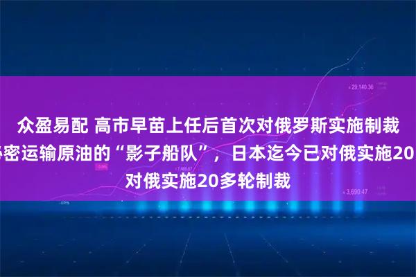 众盈易配 高市早苗上任后首次对俄罗斯实施制裁，针对秘密运输原油的“影子船队”，日本迄今已对俄实施20多轮制裁